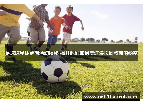 足球球星休赛期活动揭秘 揭开他们如何度过漫长间歇期的秘密 足球球星休赛期活动揭秘 揭开他们如何度过漫长间歇期的秘密