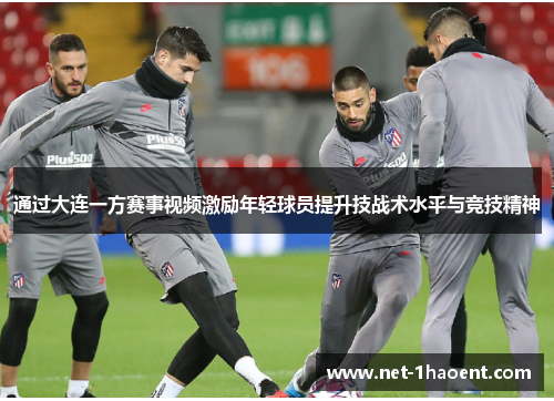 通过大连一方赛事视频激励年轻球员提升技战术水平与竞技精神 通过大连一方赛事视频激励年轻球员提升技战术水平与竞技精神