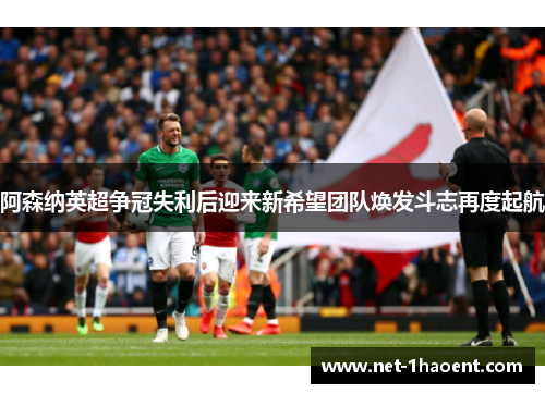 阿森纳英超争冠失利后迎来新希望团队焕发斗志再度起航