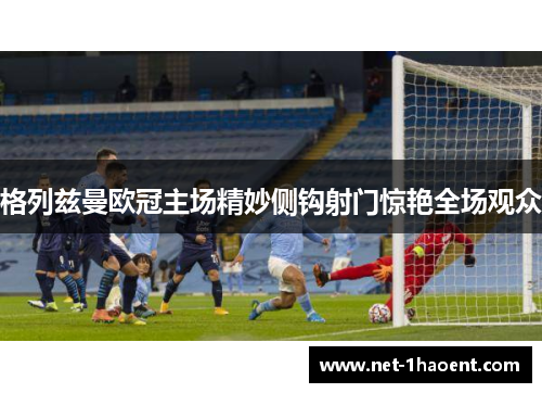 格列兹曼欧冠主场精妙侧钩射门惊艳全场观众