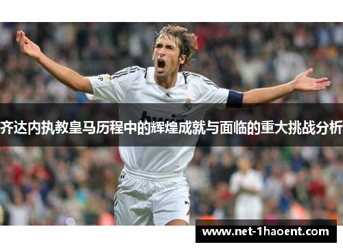 齐达内执教皇马历程中的辉煌成就与面临的重大挑战分析
