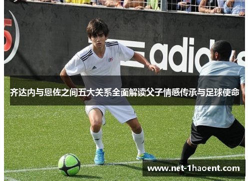 齐达内与恩佐之间五大关系全面解读父子情感传承与足球使命